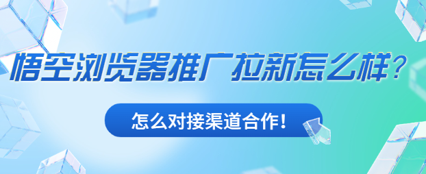 悟空浏览器推广拉新怎么样？怎么对接渠道合作！