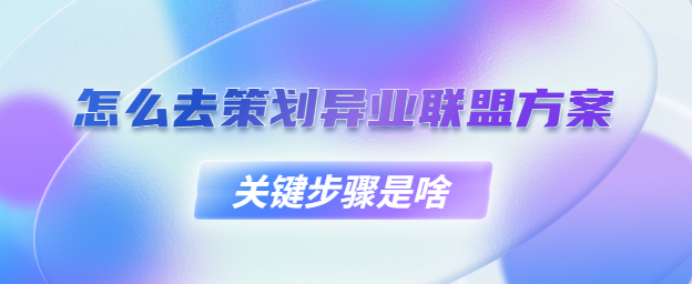 怎么去策划异业联盟方案？关键步骤是啥？