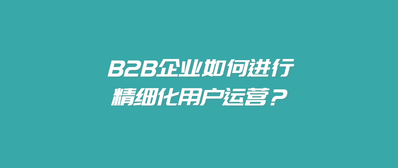 B2B企业如何进行精细化用户运营？