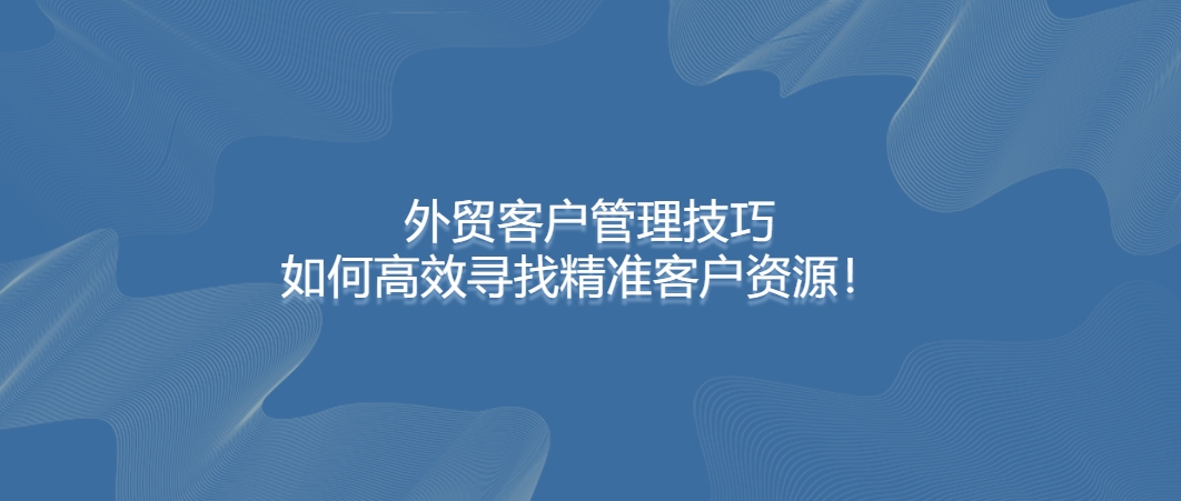 外贸客户管理技巧：如何高效寻找精准客户资源！