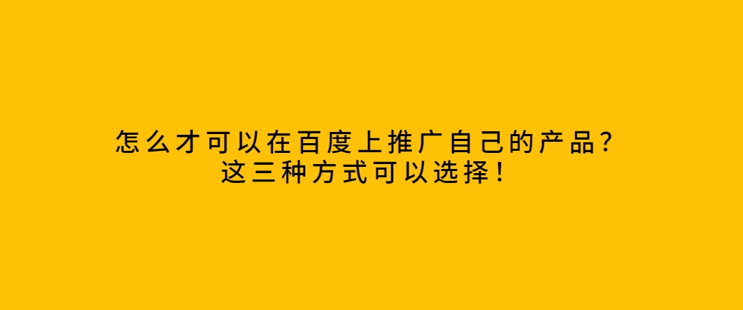 怎么才可以在百度上推广自己的产品？这三种方式可以选择！