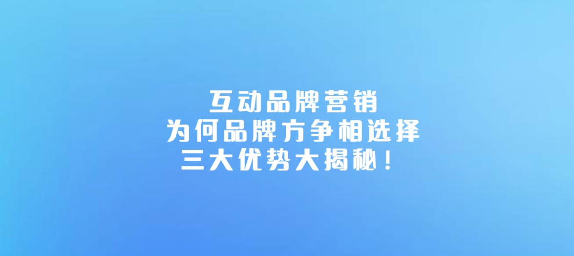 互动品牌营销：为何品牌方争相选择，三大优势大揭秘！