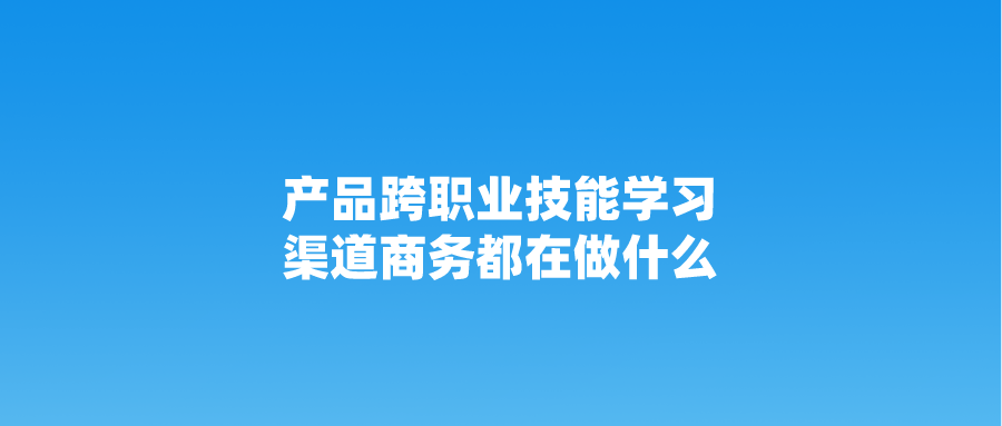 产品跨职业技能学习：渠道商务都在做什么？