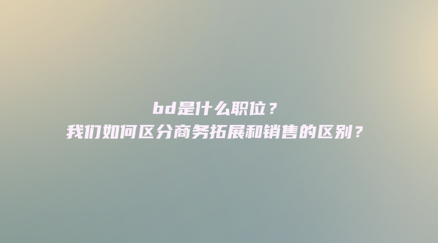 bd是什么职位？我们如何区分商务拓展和销售的区别？