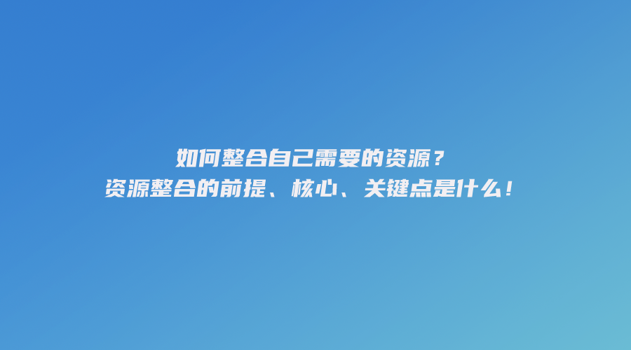 如何整合自己需要的资源？资源整合的前提、核心、关键点是什么！