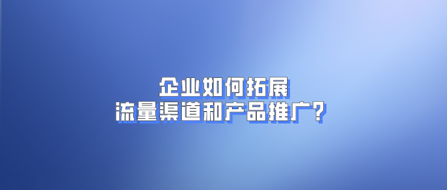 互联网竞争激烈，企业如何拓展流量渠道和产品推广？